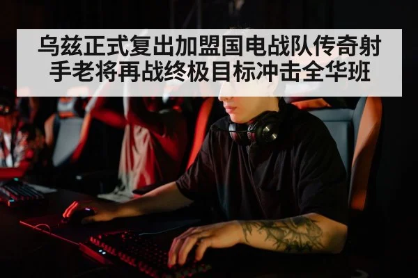 乌兹正式复出加盟国电战队传奇射手老将再战终极目标冲击全华班