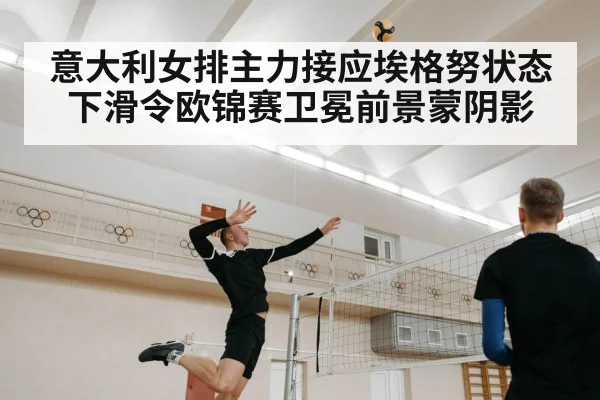 意大利女排主力接应埃格努状态下滑令欧锦赛卫冕前景蒙阴影